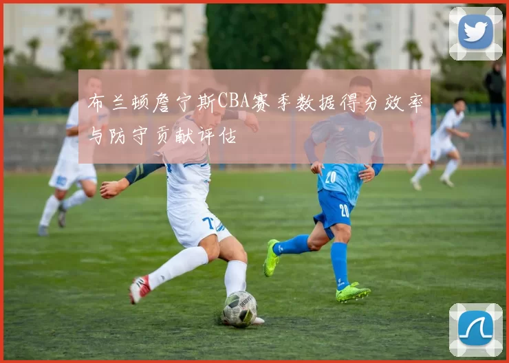 布兰顿詹宁斯CBA赛季数据得分效率与防守贡献评估