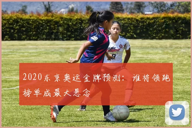 2020东京奥运金牌预测：谁将领跑榜单成最大悬念