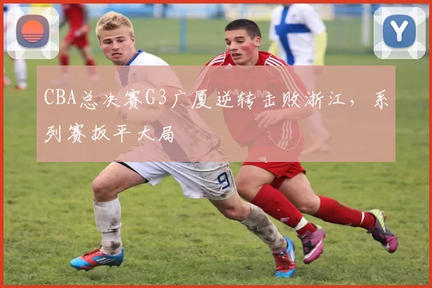 CBA总决赛G3广厦逆转击败浙江，系列赛扳平大局