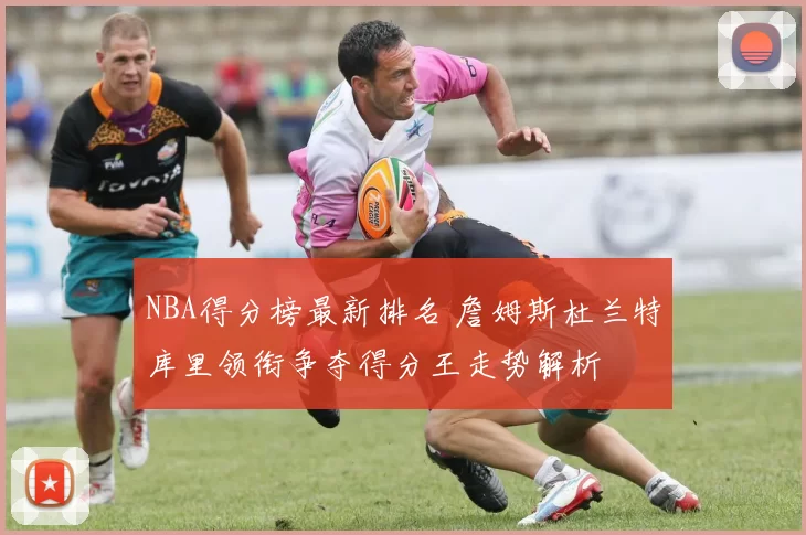 NBA得分榜最新排名 詹姆斯杜兰特库里领衔争夺得分王走势解析