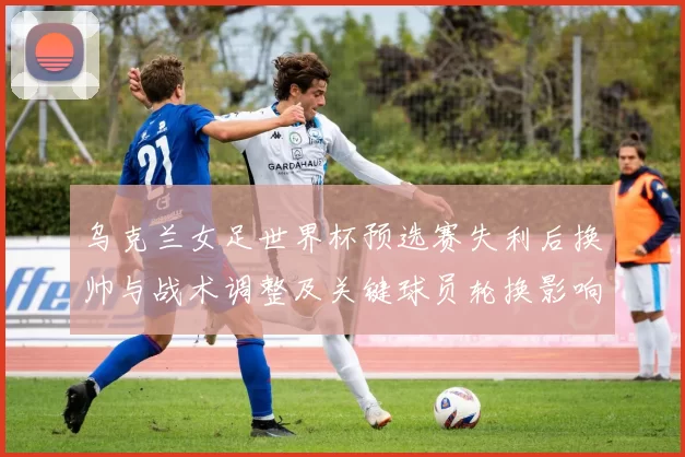 乌克兰女足世界杯预选赛失利后换帅与战术调整及关键球员轮换影响晋级形势