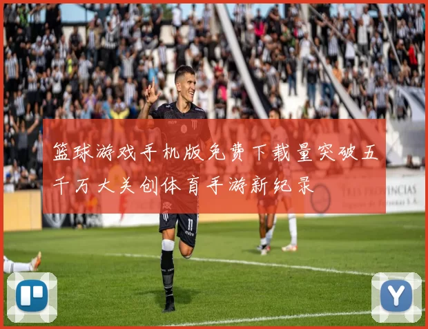 篮球游戏手机版免费下载量突破五千万大关创体育手游新纪录