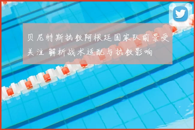 贝尼特斯执教阿根廷国家队前景受关注 解析战术适配与执教影响