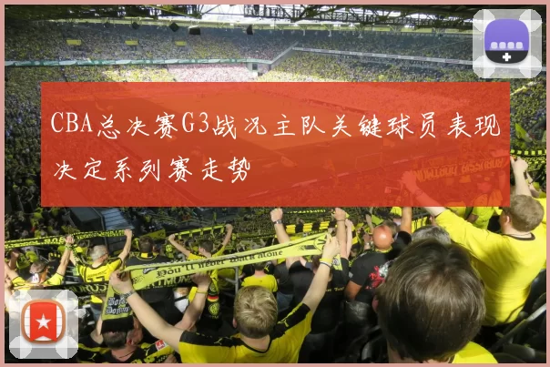 CBA总决赛G3战况主队关键球员表现决定系列赛走势