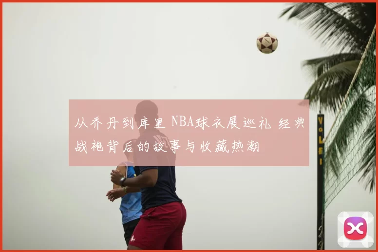 从乔丹到库里 NBA球衣展巡礼 经典战袍背后的故事与收藏热潮