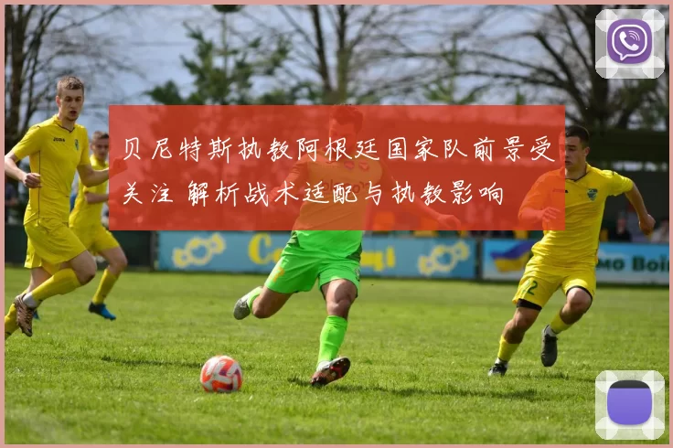 贝尼特斯执教阿根廷国家队前景受关注 解析战术适配与执教影响