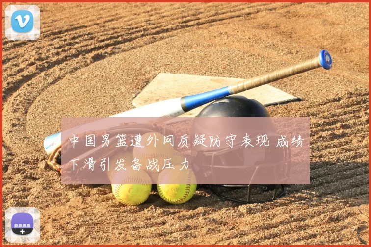 中国男篮遭外网质疑防守表现 成绩下滑引发备战压力