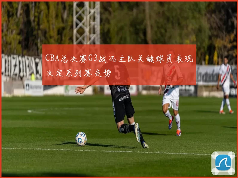 CBA总决赛G3战况主队关键球员表现决定系列赛走势