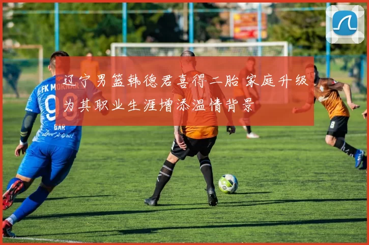 辽宁男篮韩德君喜得二胎 家庭升级为其职业生涯增添温情背景