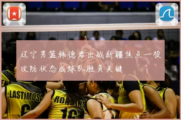 辽宁男篮韩德君出战新疆焦点一役攻防状态成球队胜负关键