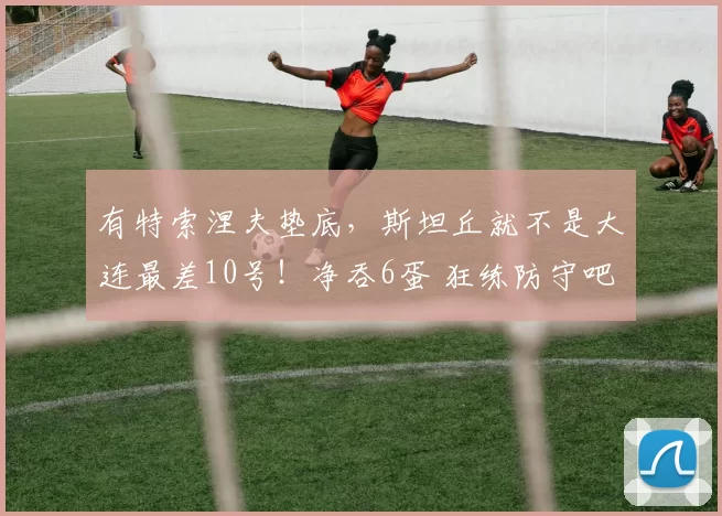 有特索涅夫垫底,斯坦丘就不是大连最差10号!净吞6蛋 狂练防守吧