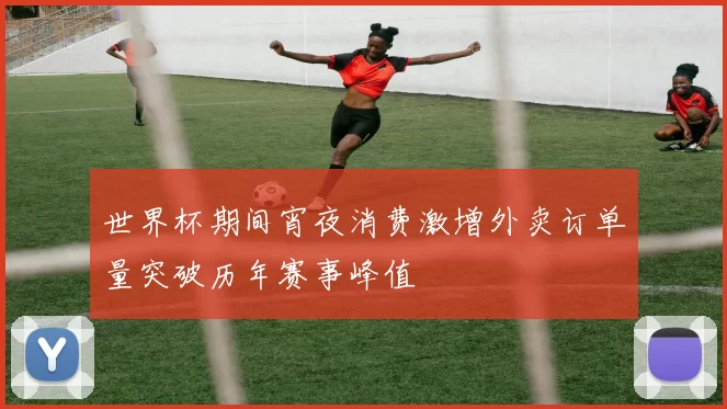 世界杯期间宵夜消费激增外卖订单量突破历年赛事峰值