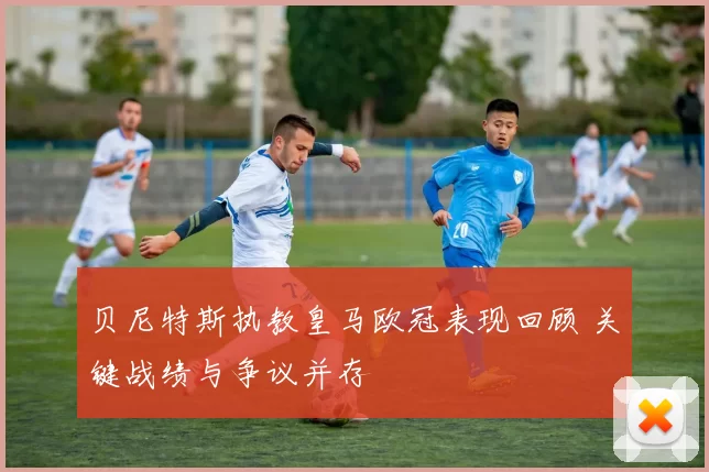 贝尼特斯执教皇马欧冠表现回顾 关键战绩与争议并存