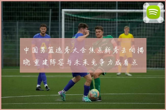 中国男篮选秀大会焦点新秀去向揭晓 重建阵容与未来竞争力成看点